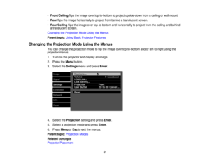 Page 61

•
Front/Ceiling flipstheimage overtop-to-bottom toproject upside-down fromaceiling orwall mount.
 •
Rear flipstheimage horizontally toproject frombehind atranslucent screen.
 •
Rear/Ceiling flipstheimage overtop-to-bottom andhorizontally toproject fromtheceiling andbehind
 a
translucent screen.
 Changing
theProjection ModeUsing theMenus
 Parent
topic:UsingBasicProjector Features
 Changing
theProjection ModeUsing theMenus
 You
canchange theprojection modetoflip the image overtop-to-bottom...