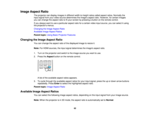 Page 62

Image
Aspect Ratio
 The
projector candisplay images indifferent width-to-height ratioscalled aspect ratios.Normally the
 input
signal fromyourvideo source determines theimages aspectratio.However, forcertain images
 you
canchange theaspect ratiotofityour screen bypressing abutton onthe remote control.
 If
you always wanttouse aparticular aspectratioforacertain videoinputsource, youcanselect itusing
 the
projectors menus.
 Changing
theImage Aspect Ratio
 Available
ImageAspect Ratios
 Parent...