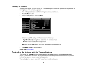 Page 65

Turning
OnAuto Iris
 In
certain colormodes, youcanturn onthe Auto Irissetting toautomatically optimizetheimage based on
 the
brightness ofthe content youproject.
 1.
Turn onthe projector andswitch tothe image source youwant touse.
 2.
Press theMenu button.
 3.
Select theImage menuandpress Enter.
 4.
Select theAuto Irissetting andchoose oneofthe following:
 •
High Speed toadjust brightness assoon asthe scene changes.
 •
Normal forstandard brightness adjustment.
 Note:
YoucansetAuto Irisforeach Color...