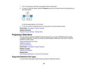Page 66

1.
Turn onthe projector andstart apresentation thatincludes audio.
 2.
Tolower orraise thevolume, presstheVolume buttonsonthe remote controlorthese buttons on
 the
control panel.
 A
volume gaugeappears onthe screen.
 3.
Toset the volume toaspecific levelforaninput source, usetheprojector menus.
 Parent
topic:UsingBasicProjector Features
 Related
references
 Projector
FeatureSettings -Settings Menu
 Projecting
aSlide Show
 You
canuseyour projectors Slideshowfeaturewhenever youconnect aUSB device...