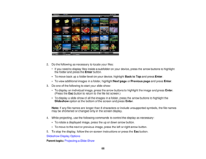 Page 68

2.
Dothe following asnecessary tolocate yourfiles:
 •
Ifyou need todisplay filesinside asubfolder onyour device, pressthearrow buttons tohighlight
 the
folder andpress theEnter button.
 •
To move backupafolder levelonyour device, highlight BacktoTop andpress Enter.
 •
To view additional imagesinafolder, highlight Nextpage orPrevious pageandpress Enter.
 3.
Doone ofthe following tostart your slide show:
 •
To display anindividual image,pressthearrow buttons tohighlight theimage andpress Enter.
 (Press...