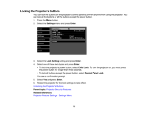 Page 72

Locking
theProjector s Buttons
 You
canlock thebuttons onthe projectors controlpaneltoprevent anyonefromusing theprojector. You
 can
lock allthe buttons orall the buttons exceptthepower button.
 1.
Press theMenu button.
 2.
Select theSettings menuandpress Enter.
 3.
Select theLock Setting settingandpress Enter.
 4.
Select oneofthese locktypes andpress Enter:
 •
To lock theprojectors powerbutton, selectChildLock.To turn theprojector on,you must press
 the
power button forlonger thanthree seconds.
 •
To...