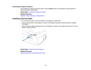 Page 73

Unlocking
theProjector s Buttons
 If
the projectors buttonshavebeen locked, holdtheEnter button onthe projectors controlpanelfor
 seven
seconds tounlock them.
 Parent
topic:Locking theProjector s Buttons
 Related
references
 Projector
FeatureSettings -Settings Menu
 Installing
aSecurity Cable
 You
caninstall twotypes ofsecurity cablesonthe projector todeter theft.
 •
Use thesecurity slotonthe projector toattach aKensington MicrosaverSecuritysystem,available
 from
Epson.
 •
Use thesecurity...
