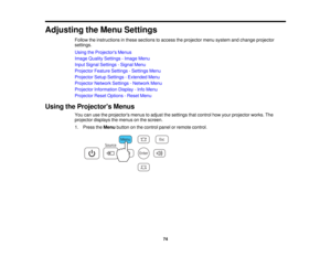 Page 74

Adjusting
theMenu Settings
 Follow
theinstructions inthese sections toaccess theprojector menusystem andchange projector
 settings.

Using
theProjector s Menus
 Image
Quality Settings -Image Menu
 Input
Signal Settings -Signal Menu
 Projector
FeatureSettings -Settings Menu
 Projector
SetupSettings -Extended Menu
 Projector
NetworkSettings-Network Menu
 Projector
Information Display-Info Menu
 Projector
ResetOptions -Reset Menu
 Using
theProjector s Menus
 You
canusetheprojectors menustoadjust...