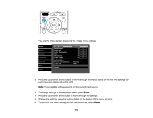 Page 75

You
seethemenu screen displaying theImage menusettings.
 2.
Press theupordown arrow buttons tomove through themenus listedonthe left. The settings for
 each
menu aredisplayed onthe right.
 Note:
Theavailable settingsdependonthe current inputsource.
 3.
Tochange settings inthe displayed menu,pressEnter.
 4.
Press theupordown arrow button tomove through thesettings.
 5.
Change thesettings usingthebuttons listedonthe bottom ofthe menu screens.
 6.
Toreturn allthe menu settings totheir default values,...