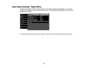 Page 78

Input
Signal Settings -Signal Menu
 Normally
theprojector detectsandoptimizes theinput signal settings automatically. Ifyou need to
 customize
thesettings, youcanusetheSignal menu.Theavailable settingsdependonthe currently
 selected
inputsource.
 To
change settings foraninput source, makesurethesource isconnected andselect thatsource.
 78 