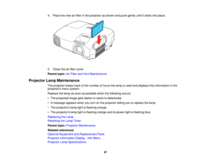 Page 97

4.
Place thenew airfilter inthe projector asshown andpush gently untilitclicks intoplace.
 5.
Close theairfilter cover.
 Parent
topic:AirFilter andVent Maintenance
 Projector
LampMaintenance
 The
projector keepstrackofthe number ofhours thelamp isused anddisplays thisinformation inthe
 projectors
menusystem.
 Replace
thelamp assoon aspossible whenthefollowing occurs:
 •
The projected imagegetsdarker orstarts todeteriorate
 •
Amessage appearswhenyouturn onthe projector tellingyoutoreplace thelamp
 •
The...