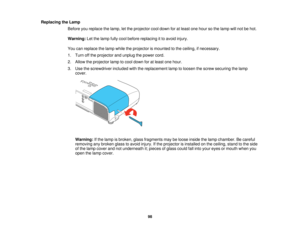 Page 98

Replacing
theLamp
 Before
youreplace thelamp, letthe projector cooldown foratleast onehour sothe lamp willnot behot.
 Warning:
Letthelamp fullycool before replacing itto avoid injury.
 You
canreplace thelamp while theprojector ismounted tothe ceiling, ifnecessary.
 1.
Turn offthe projector andunplug thepower cord.
 2.
Allow theprojector lamptocool down foratleast onehour.
 3.
Use thescrewdriver includedwiththereplacement lamptoloosen thescrew securing thelamp
 cover.

Warning:
Ifthe lamp isbroken,...
