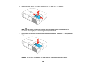 Page 100

6.
Grasp theraised section ofthe lamp andgently pullthelamp outofthe projector.
 Note:
Thelamp(s) inthis product containmercury. Pleaseconsult yourstate andlocal
 regulations
regardingdisposalorrecycling. Donot putinthe trash.
 7.
Gently insertthenew lamp intotheprojector. Ifitdoes notfiteasily, makesureitis facing theright
 way.

Caution:
Donot touch anyglass onthe lamp assembly toavoid premature lampfailure.
 100    