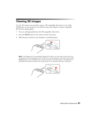 Page 31Making Basic Adjustments31
Viewing 3D images
To view 3D content, you must first connect a 3D-compatible video device to one of the 
HDMI ports on your projector. You will also need a pair of Epson or Epson-compatible 
RF 3D active shutter glasses.
1. Turn on and begin playback on the 3D-compatible video device.
2. Press the 
2D/3D button on the remote control, if necessary.
3. Slide the power switch on your 3D glasses to the 
On position.
Note: If the glasses don’t automatically display 3D content, you...