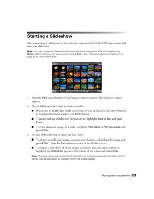 Page 35Making Basic Adjustments35
Starting a Slideshow
After connecting a USB device to the projector, you can switch to the USB input source and 
start your slide show.
Note: You can change the Slideshow operation options or add special effects by highlighting 
Option at the bottom of the screen and pressing Enter. See “Choosing Slideshow Options” on 
page 36 for more information.
1. Press the USB source button on the projector remote control. The Slideshow screen 
appears.
2. Do the following as necessary to...