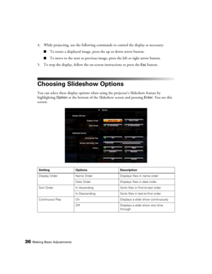 Page 3636Making Basic Adjustments
4. While projecting, use the following commands to control the display as necessary:
■To rotate a displayed image, press the up or down arrow button.
■To move to the next or previous image, press the left or right arrow button.
5. To stop the display, follow the on-screen instructions or press the 
Esc button.
Choosing Slideshow Options
You can select these display options when using the projector’s Slideshow feature by 
highlighting 
Option at the bottom of the Slideshow...