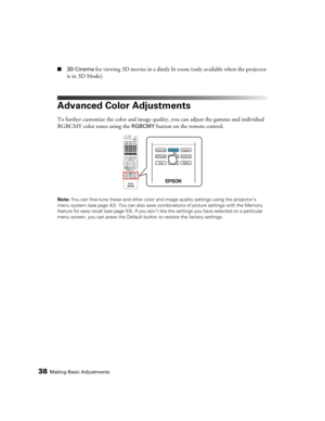 Page 3838Making Basic Adjustments
■3D Cinema for viewing 3D movies in a dimly lit room (only available when the projector 
is in 3D Mode).
Advanced Color Adjustments
To further customize the color and image quality, you can adjust the gamma and individual 
RGBCMY color tones using the 
RGBCMY button on the remote control.
Note: You can fine-tune these and other color and image quality settings using the projector’s 
menu system (see page 42). You can also save combinations of picture settings with the Memory...