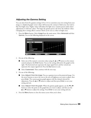 Page 39Making Basic Adjustments39
Adjusting the Gamma Setting
You can select from five gamma settings (2.0 to 2.4) or customize your own setting from your 
image or a displayed graph. Lower values will increase the contrast of dark areas, but tend to 
blur the bright areas. Higher values will darken the light areas. Gamma presets make minor 
adjustments to mid-tone values. The larger the gamma preset, the lower the midtone values. 
Changing these settings affects contrast which can be seen as a blur in bright...