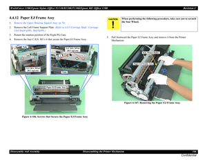 Page 106WorkForce 1100/Epson Stylus Office T1110/B1100/T1100/Epson ME Office 1100 Revision C
Disassembly And Assembly Disassembling the Printer Mechanism 106
Confidential
4.4.12  Paper EJ Frame Assy
1.Remove the Upper Housing Support Assy. (p.74)
2. Remove the Left Frame Support Plate. (Refer to 4.4.5 Carriage Shaft / Carriage 
Unit Step4 (p88), Step5(p89).)
3. Return the rotation position of the Right PG Cam.
4. Remove the four C.B.S. M3 x 6 that secure the Paper EJ Frame Assy.
Figure 4-106. Screws that Secure...