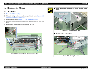 Page 120WorkForce 1100/Epson Stylus Office T1110/B1100/T1100/Epson ME Office 1100 Revision C
Disassembly And Assembly Removing the Motors 120
Confidential
4.5  Removing the Motors
4.5.1  CR Motor
1.Remove the ASF Assy. (p.96)
2. Release the Carriage Lock, and move the Carriage Unit to the center. (Refer to 4.1.5 
Locking/Releasing the Carriage (p.65).)
3. Remove the two Clamps. (Refer to 4.4.13 Ink System Unit (p.107).)
4. Disconnect the CR Motor connector cable from the connector CN115 on the Main 
Board.
5....