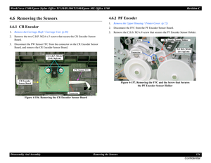 Page 124WorkForce 1100/Epson Stylus Office T1110/B1100/T1100/Epson ME Office 1100 Revision C
Disassembly And Assembly Removing the Sensors 124
Confidential
4.6  Removing the Sensors
4.6.1  CR Encoder
1.Remove the Carriage Shaft / Carriage Unit. (p.88)
2. Remove the two C.B.P. M2.6 x 5 screws that secure the CR Encoder Sensor 
Board.
3. Disconnect the PW Sensor FFC from the connector on the CR Encoder Sensor 
Board, and remove the CR Encoder Sensor Board.
Figure 4-156. Removing the CR Encoder Sensor Board
4.6.2...