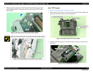 Page 125WorkForce 1100/Epson Stylus Office T1110/B1100/T1100/Epson ME Office 1100 Revision C
Disassembly And Assembly Removing the Sensors 125
Confidential
4. While pressing the guide pin on the PF Encoder Sensor Holder using tweezers, 
slide the holder upwards to release the three tabs, and remove the PF Encoder 
Sensor Holder.
Figure 4-158. Removing the PF Encoder Sensor Holder4.6.3  PW Sensor
1.Remove the Carriage Shaft / Carriage Unit. (p.88)
2. Remove the C.P.B. (P1) M1.7 x 5 screw that secures the PW...