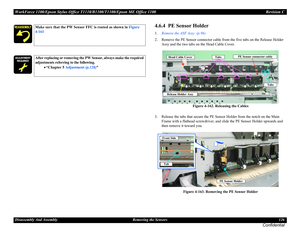 Page 126WorkForce 1100/Epson Stylus Office T1110/B1100/T1100/Epson ME Office 1100 Revision C
Disassembly And Assembly Removing the Sensors 126
Confidential
4.6.4  PE Sensor Holder
1.Remove the ASF Assy. (p.96)
2. Remove the PE Sensor connector cable from the five tabs on the Release Holder 
Assy and the two tabs on the Head Cable Cover.
Figure 4-162. Releasing the Cables
3. Release the tabs that secure the PE Sensor Holder from the notch on the Main 
Frame with a flathead screwdriver, and slide the PE Sensor...