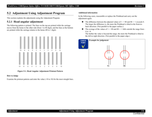 Page 136WorkForce 1100/Epson Stylus Office T1110/B1100/T1100/Epson ME Office 1100 Revision C
Adjustment Adjustment Using Adjustment Program 136
Confidential
5.2  Adjustment Using Adjustment Program
This section explains the adjustments using the Adjustment Program.
5.2.1  Head angular adjustment
The following pattern is printed. The lines on the top are printed while the carriage 
moves from the home to the other side (from 1 to 80 digit), and the lines at the bottom 
are printed while the carriage returns to...