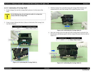 Page 160WorkForce 1100/Epson Stylus Office T1110/B1100/T1100/Epson ME Office 1100 Revision C
Maintenance Overview 160
Confidential
6.1.3.1  Lubrication of Carriage Shaft
1. Fit the Carriage Unit onto the Carriage Shaft, and move it to the center of the 
Shaft.
2. Using a syringe, lubricate the holes (2 places) at both ends of the Carriage Unit 
rear side with grease.
Figure 6-19. Lubricating the Carriage Shaft (1)3. Hold the Carriage Unit, and while turning the Carriage Shaft clockwise and 
counterclockwise,...