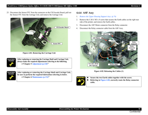 Page 96WorkForce 1100/Epson Stylus Office T1110/B1100/T1100/Epson ME Office 1100 Revision C
Disassembly And Assembly Disassembling the Printer Mechanism 96
Confidential
25. Disconnect the Sensor FFC from the connector on the CR Encoder Board, pull out 
the Sensor FFC from the Carriage Unit, and remove the Carriage Unit.
Figure 4-81. Removing the Carriage Unit4.4.6  ASF Assy
1.Remove the Upper Housing Support Assy. (p.74)
2. Remove the C.B.S. M3 x 8 screw that secures the Earth cables on the right rear 
side of...