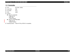 Page 105EPSON Stylus Pro 4400/4450/4800/4880/4880CRevision CProduct Description Controller 1051.5  Controller†
CPU: SH7709S, 100MHz
†
Code ROM: 2MB
†
Font ROM: None
†
RAM: 64MB
†
Interface„
Stylus Pro 4400/4800
• USB (HS, FS)
• IEEE 1394
• Type-B interface
„
Stylus Pro 4450/4880/4880C
• USB (HS, FS)
• Network Interface
†
Operating System: Hitachi HI7700 (µITRON 3.0 compatible) 