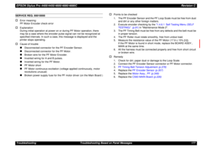 Page 177EPSON Stylus Pro 4400/4450/4800/4880/4880CRevision CTroubleshooting Troubleshooting Based on Panel Messages 177SERVICE REQ. 00010000†
Error meaning:
PF Motor Encoder check error
†
Explanation
During initial operation at power on or during PF Motor operation, there 
may be a case where the encoder pulse signal can not be recognized at 
specified intervals. In such a case, this message is displayed and the 
printer stops operating.
†
Cause of trouble„
Disconnected connector for the PF Encoder Sensor.
„...