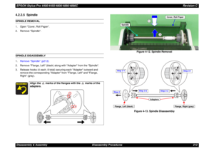 Page 213EPSON Stylus Pro 4400/4450/4800/4880/4880CRevision CDisassembly & Assembly Disassembly Procedures 2134.2.2.5  SpindleSPINDLE REMOVAL
1. Open Cover, Roll Paper.
2. Remove Spindle.SPINDLE DISASSEMBLY
1.Remove Spindle (p213).
2. Remove Flange, Left (black) along with Adapter from the Spindle.
3. Release hooks (4 each, 8 total) securing each Adapter outward and 
remove the corresponding Adapter from Flange, Left and Flange, 
Right (gray).Figure 4-12. Spindle Removal
Figure 4-13. Spindle Disassembly
Align the...
