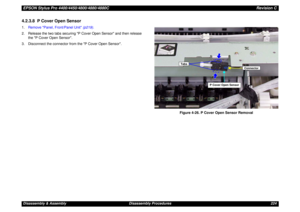 Page 224EPSON Stylus Pro 4400/4450/4800/4880/4880CRevision CDisassembly & Assembly Disassembly Procedures 2244.2.3.8  P Cover Open Sensor1.Remove Panel, Front/Panel Unit (p219).
2. Release the two tabs securing P Cover Open Sensor and then release 
the P Cover Open Sensor.
3. Disconnect the connector from the P Cover Open Sensor.
Figure 4-26. P Cover Open Sensor Removal
Tabs
P Cover Open Sensor
Connector 