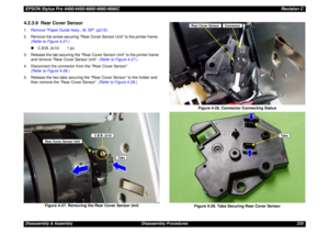 Page 225EPSON Stylus Pro 4400/4450/4800/4880/4880CRevision CDisassembly & Assembly Disassembly Procedures 2254.2.3.9  Rear Cover Sensor1.Remove Paper Guide Assy., M, SP (p215).
2. Remove the screw securing Rear Cover Sensor Unit to the printer frame. 
(Refer to Figure 4-27.)
„C.B.B. 2x10: 1 pc. 
3. Release the tab securing the “Rear Cover Sensor Unit” to the printer frame 
and remove Rear Cover Sensor Unit. (Refer to Figure 4-27.)
4. Disconnect the connector from the “Rear Cover Sensor”.
(Refer to Figure 4-28.)...