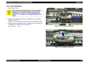 Page 234EPSON Stylus Pro 4400/4450/4800/4880/4880CRevision CDisassembly & Assembly Disassembly Procedures 2344.2.4.3  C593_SUB Board1. Open Cover, Printer.
2. Release the carriage lock and move the Carriage Unit to the position 
shown in Figure 4-41.
(Refer to 4.2.1.2 Carriage Unit Lock Release/Lock Set Method (p208).)
3. Remove the three screws securing the Carriage Cover and remove the 
Carriage Cover upward. (Refer to Figure 4-42.)
„C.B.P. 3x8: 3 pc.Figure 4-41. Moving the Carriage Unit
Figure 4-42. Carriage...