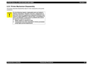 Page 241EPSON Stylus Pro 4400/4450/4800/4880/4880CRevision CDisassembly & Assembly Disassembly Procedures 2414.2.5  Printer Mechanism DisassemblyThis section describes disassembly steps for main components of the printer 
mechanism.
For the following reasons, replaceable parts are limited to 
defined components. Therefore removal or replacement of 
parts that cannot be supplied as components defined in this 
manual or parts supplied as Service Parts is prohibited. (If 
this is not followed, it could...