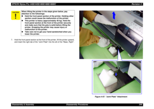 Page 249EPSON Stylus Pro 4400/4450/4800/4880/4880CRevision CDisassembly & Assembly Disassembly Procedures 249 7. Hold the front panel section at the front of the printer, lift the printer upward, 
and insert the right tab of the Joint Plate into the slit of the Base, Right.
Figure 4-57. Joint Plate Attachment
When lifting the printer in the steps given below, pay 
attention to the followings:
„Hold the front panel section of the printer. Holding other 
section could cause the malfunction of the printer....