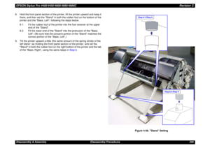 Page 250EPSON Stylus Pro 4400/4450/4800/4880/4880CRevision CDisassembly & Assembly Disassembly Procedures 250 8. Hold the front panel section of the printer, lift the printer upward and keep it 
there, and then set the Stand in both the rubber foot on the bottom of the 
printer and the Base, Left, following the steps below.
8-1. Fit the rubber foot of the printer into the foot receiver at the upper 
end of the Stand.
8-2. Fit the lower end of the Stand into the protrusion of the Base, 
Left. (Be sure that the...