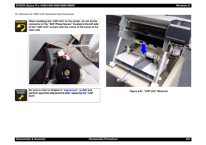 Page 253EPSON Stylus Pro 4400/4450/4800/4880/4880CRevision CDisassembly & Assembly Disassembly Procedures 253 13. Remove the ASF Unit downward from the printer.
Figure 4-61. ASF Unit Removal
When installing the ASF Unit to the printer, do not let the 
connector of the ASF Phase Sensor located at the left side 
of the ASF Unit contact with the cutout of the frame of the 
main unit.





Be sure to refer to Chapter 5 “Adjustment” (p.366) and 
perform specified adjustments after replacing the ASF...