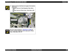 Page 262EPSON Stylus Pro 4400/4450/4800/4880/4880CRevision CDisassembly & Assembly Disassembly Procedures 262
5. Tighten screws so that there are no gaps at the locations 
listed below.
•Between frame and Heat Dissipation Plate, Motor, 
ASF.
•Between frame and Mount Assy., Plate, Motor, ASF, 
SP.





Be sure to refer to Chapter 5  “Adjustment” (p.366) and 
perform specified adjustments after replacing the Mount 
Assy., Plate, Motor, ASF, SP.
C.B.S. 3x6
Confirm close fit of 
components
Heat...