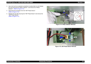 Page 264EPSON Stylus Pro 4400/4450/4800/4880/4880CRevision CDisassembly & Assembly Disassembly Procedures 264 4. Use a tool such as a precision screwdriver to press down on and release 
the hook securing the Wheel, Detector, and remove the Wheel, 
Detector. (Refer to Figure 4-74.)
5. Disconnect the connector from the ASF Phase Sensor.
(Refer to Figure 4-75.)
6. Release the two tabs securing the ASF Phase Sensor and remove the 
ASF Phase Sensor.
(Refer to Figure 4-75.)
Figure 4-74. Wheel, Detector Removal
Figure...