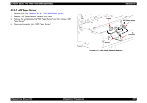 Page 265EPSON Stylus Pro 4400/4450/4800/4880/4880CRevision CDisassembly & Assembly Disassembly Procedures 2654.2.6.5  ASF Paper Sensor1. Remove PCB Unit. (Refer to 4.2.4.1 C593 MAIN Board (p226).)
2. Release ASF Paper Sensor harness from clamp.
3. Release the two tabs securing ASF Paper Sensor and then release ASF 
Paper Sensor.
4. Disconnect connector from ASF Paper Sensor.
Figure 4-76. ASF Paper Sensor Removal
ClampHarness
ASF Paper Sensor
Connector 