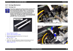 Page 266EPSON Stylus Pro 4400/4450/4800/4880/4880CRevision CDisassembly & Assembly Disassembly Procedures 2664.2.7  Carriage Mechanism4.2.7.1  Carriage Unit1.Remove Scale, CR (p281).
2.Remove C593_SUB Board (p234).
3. Remove the two screws that secure the Ink Tube Unit. 
(Refer to Figure 4-77.)
„C.B.P. 3x12: 2 pcs.
4. Tilt the Ink Tube Unit backward to release the three tabs securing its 
bottom ( ), and then lift and remove the Ink Tube Unit( ).
(Refer to Figure 4-78.)Figure 4-77. Screws Securing Ink Tube Unit...