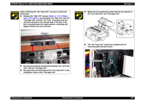 Page 267EPSON Stylus Pro 4400/4450/4800/4880/4880CRevision CDisassembly & Assembly Disassembly Procedures 267
When installing the Ink Tube Unit, be sure to check the 
followings.
„Release the Belt, CR tension (Refer to 4.2.7.2 Motor 
Assy., CR (p270).), and sandwich the Belt, CR with the 
Carriage Unit and the Ink Tube at between the two 
red lines marked on the reverse side of the belt. If the 
belt is sandwiched at the right position, a bending will 
appear between the two red lines.  
„Do not get harnesses...