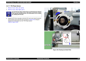 Page 278EPSON Stylus Pro 4400/4450/4800/4880/4880CRevision CDisassembly & Assembly Disassembly Procedures 2784.2.7.7  PG Phase Sensor1.Remove Cover, Side, Left (p216).
2.Remove Cover, Side, Right (p217).
3. Rotate the PG Cam manually so that the PG Lock Lever enter the groove 
at the extream end of the PG Cam as shown in Figure 4-96. Doing so 
releases the shield plate from the PG Phase Sensor.  
(Refer to Figure 4-96.)
Figure 4-96. Rotating the Shield Plate
	


As the PG Cam (Bush, Shaft, Rear) and PG...