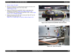 Page 286EPSON Stylus Pro 4400/4450/4800/4880/4880CRevision CDisassembly & Assembly Disassembly Procedures 286 1.Remove Scale, CR (p281).
2. Move the Carriage Unit to match the sensor section on the rear of the 
Carridge Unit with the cutout of the Cover, Rear.
(Refer to Figure 4-106.)
3. Place the CR SUS PLATE SUPPORT TOOL on both sides of the 
Carriage Unit as shown in Figure 4-82. (Refer to Figure 4-106.)
For the setting of the CR SUS PLATE SUPPORT TOOL, refer to Figure 
4-82 in  4.2.7.1 Carriage Unit (p266)...