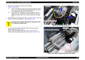 Page 287EPSON Stylus Pro 4400/4450/4800/4880/4880CRevision CDisassembly & Assembly Disassembly Procedures 287 5. Remove the Carriage Unit following the order below. 
(Refer to Figure 4-108.)
5-1. Pull the Carriage Unit toward you and press it against the Shaft, 
Front ( ) to make the bearings that are attached on the rear of 
the Carrigage Unit apart from the Shaft, Rear.
5-2. Lift the rear of the Carriage Unit upward to release it from the 
Shaft, Front ( ),  lift the front of the Carriage Unit so that it is...