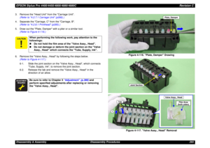 Page 293EPSON Stylus Pro 4400/4450/4800/4880/4880CRevision CDisassembly & Assembly Disassembly Procedures 293 3. Remove the Head Unit from the Carriage Unit.
(Refer to 4.2.7.1 Carriage Unit (p266).)
4. Separate the Carriage, C from the Carriage, B.
(Refer to 4.2.8.1 Printhead (p285).)
5. Draw out the Plate, Damper with a plier or a similar tool.
(Refer to Figure 4-116.)
6. Remove the Valve Assy., Head by following the steps below.
(Refer to Figure 4-117.)
6-1. Slide the joint section on the Valve Assy., Head,...