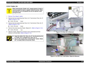 Page 294EPSON Stylus Pro 4400/4450/4800/4880/4880CRevision CDisassembly & Assembly Disassembly Procedures 2944.2.8.3  Gutter, Ink1.Remove Fan, Blower (p244).
2. Remove the two screws securing Duct, Air, D and remove Duct, Air, D. 
(Refer to Figure 4-118.)
„C.B.S. (P2) 3x6: 2 pcs.
3. Remove the two screws securing Duct, Air, A and remove Duct, Air, A. 
(Refer to Figure 4-119.)
„C.B.S. (P2) 3x6: 2 pcs.
4. Remove the screw securing Gutter, Waste Ink. (Refer to Figure 4-119.)
„C.B.S. (P2) 3x6: 1 pc.
5. Slide the...
