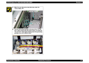 Page 302EPSON Stylus Pro 4400/4450/4800/4880/4880CRevision CDisassembly & Assembly Disassembly Procedures 302
„Make the rear side screw stop tabs stay under the 
Cover, Motor, PF.
„The four grounding springs on the top of the I/H Left 
Unit make contact with the printer frame, so install the 
I/H Left Unit while lightly holding down the grounding 
springs so as not to deform them.
Cover, Motor, PF
Screw Stop Tabs
Grounding Springs 