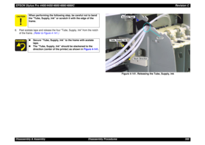 Page 308EPSON Stylus Pro 4400/4450/4800/4880/4880CRevision CDisassembly & Assembly Disassembly Procedures 308 8. Peel acetate tape and release the four Tube, Supply, Ink from the notch 
of the frame. (Refer to Figure 4-141.)
Figure 4-141. Releasing the Tube, Supply, Ink
When performing the following step, be careful not to bend 
the Tube, Supply, Ink or scratch it with the edge of the 
frame.„Secure “Tube, Supply, Ink” to the frame with acetate 
tape.
„The Tube, Supply, Ink should be slackened to the...