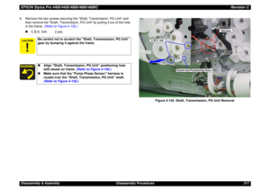 Page 317EPSON Stylus Pro 4400/4450/4800/4880/4880CRevision CDisassembly & Assembly Disassembly Procedures 317 6. Remove the two screws securing the Shaft, Transmission, PG Unit and 
then remove the Shaft, Transmission, PG Unit by pulling it out of the hole 
in the frame. (Refer to Figure 4-155.)
„C.B.S. 3x6: 2 pcs.
Figure 4-155. Shaft, Transmission, PG Unit Removal
Be careful not to scratch the Shaft, Transmission, PG Unit 
gear by bumping it against the frame.„Align Shaft, Transmission, PG Unit...