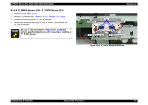 Page 351EPSON Stylus Pro 4400/4450/4800/4880/4880CRevision CDisassembly & Assembly Disassembly Procedures 3514.2.9.4  P_THICK Sensor (0.8) / P_THICK Sensor (0.3)1.Remove Cover, Rear (p223).
2. Remove PT Sensor Unit. (Refer to 4.2.9.1 Release Unit (p343).)
3. Disconnect connectors from P_THICK Sensors.
4. Release the three tabs securing P_THICK Sensor, and remove the 
P_THICK Sensors.
Figure 4-212. P_THICK Sensors Removal




Be sure to refer to Chapter 5 “Adjustment” (p.366) and 
perform specified...